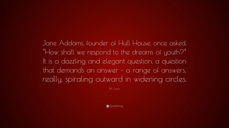Bill Ayers Quote: “Jane Addams, founder of Hull House, once asked, “How shall we respond to the dreams of youth?” It is a dazzling and elegant question, a question that demands an answer – a range of answers, really, spiraling outward in widening circles.”