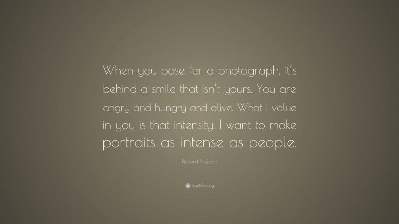 Richard Avedon Quote: “When you pose for a photograph, it’s behind a smile that isn’t yours. You are angry and hungry and alive. What I value in you is that intensity. I want to make portraits as intense as people.”