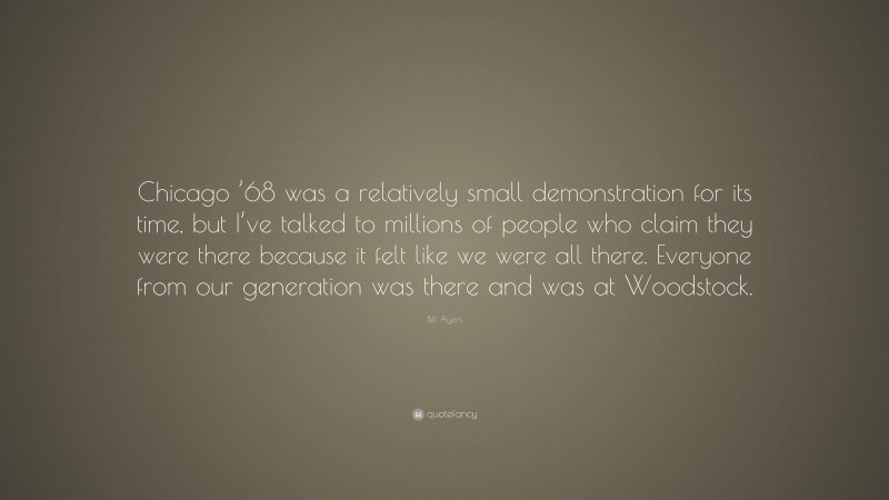 Bill Ayers Quote: “Chicago ’68 was a relatively small demonstration for its time, but I’ve talked to millions of people who claim they were there because it felt like we were all there. Everyone from our generation was there and was at Woodstock.”