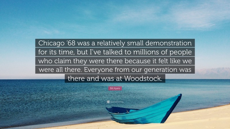 Bill Ayers Quote: “Chicago ’68 was a relatively small demonstration for its time, but I’ve talked to millions of people who claim they were there because it felt like we were all there. Everyone from our generation was there and was at Woodstock.”