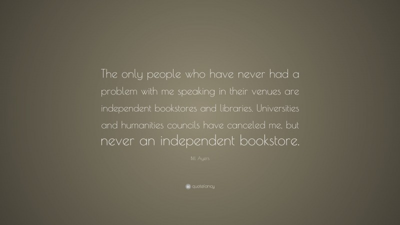 Bill Ayers Quote: “The only people who have never had a problem with me speaking in their venues are independent bookstores and libraries. Universities and humanities councils have canceled me, but never an independent bookstore.”