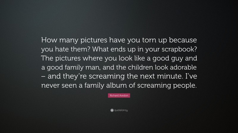 Richard Avedon Quote: “How many pictures have you torn up because you hate them? What ends up in your scrapbook? The pictures where you look like a good guy and a good family man, and the children look adorable – and they’re screaming the next minute. I’ve never seen a family album of screaming people.”