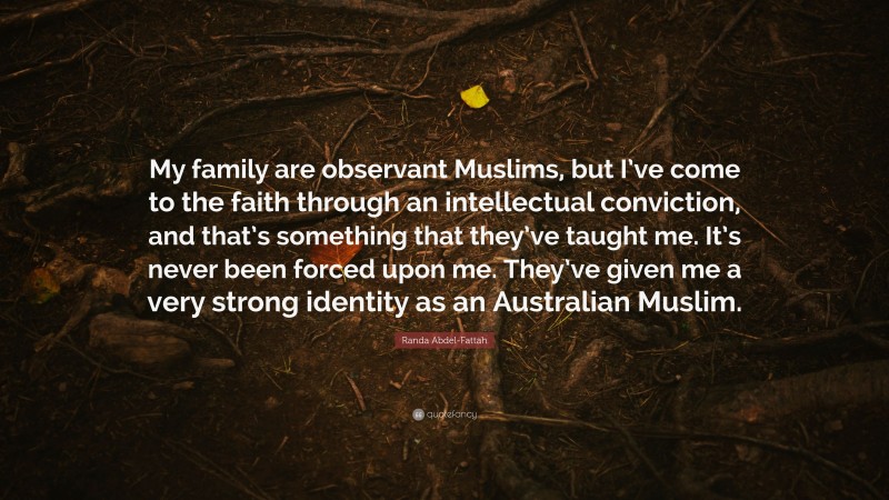 Randa Abdel-Fattah Quote: “My family are observant Muslims, but I’ve come to the faith through an intellectual conviction, and that’s something that they’ve taught me. It’s never been forced upon me. They’ve given me a very strong identity as an Australian Muslim.”