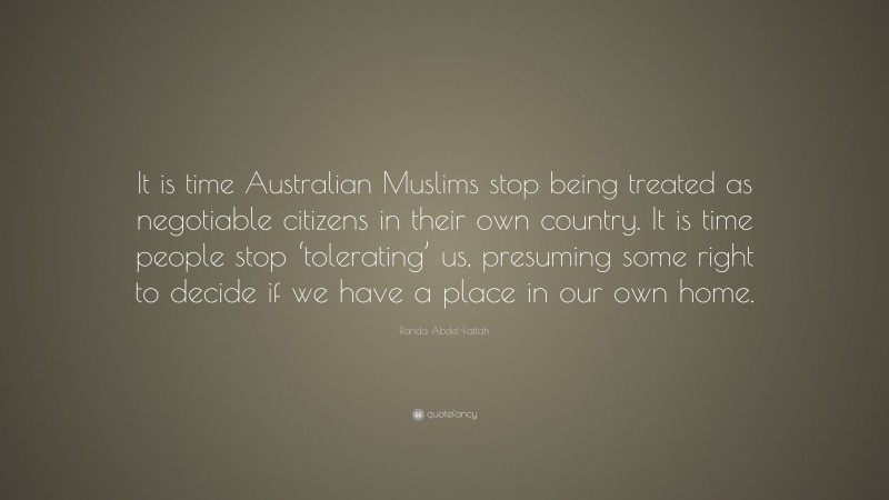Randa Abdel-Fattah Quote: “It is time Australian Muslims stop being treated as negotiable citizens in their own country. It is time people stop ‘tolerating’ us, presuming some right to decide if we have a place in our own home.”