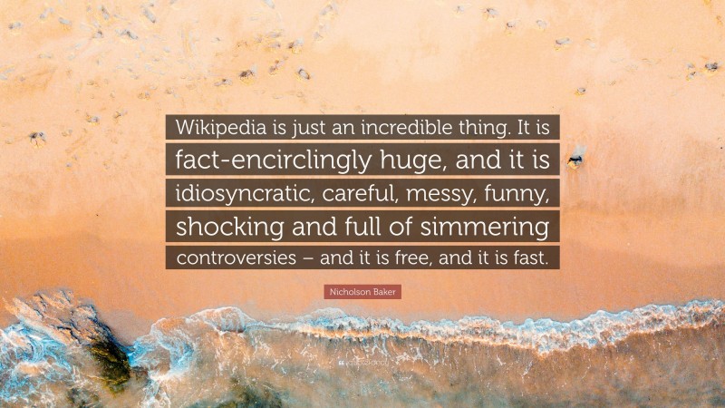 Nicholson Baker Quote: “Wikipedia is just an incredible thing. It is fact-encirclingly huge, and it is idiosyncratic, careful, messy, funny, shocking and full of simmering controversies – and it is free, and it is fast.”