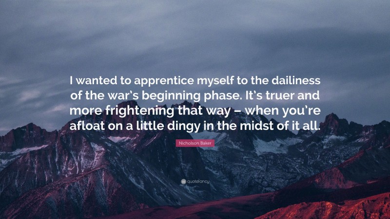 Nicholson Baker Quote: “I wanted to apprentice myself to the dailiness of the war’s beginning phase. It’s truer and more frightening that way – when you’re afloat on a little dingy in the midst of it all.”