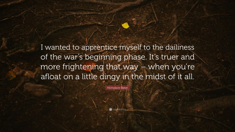 Nicholson Baker Quote: “I wanted to apprentice myself to the dailiness of the war’s beginning phase. It’s truer and more frightening that way – when you’re afloat on a little dingy in the midst of it all.”