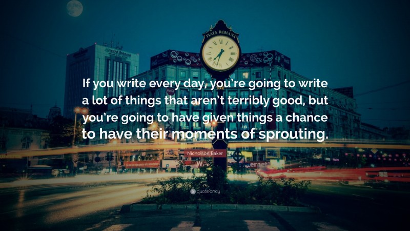 Nicholson Baker Quote: “If you write every day, you’re going to write a lot of things that aren’t terribly good, but you’re going to have given things a chance to have their moments of sprouting.”
