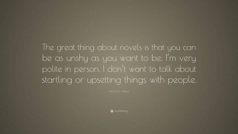 Nicholson Baker Quote: “The great thing about novels is that you can be as unshy as you want to be. I’m very polite in person. I don’t want to talk about startling or upsetting things with people.”