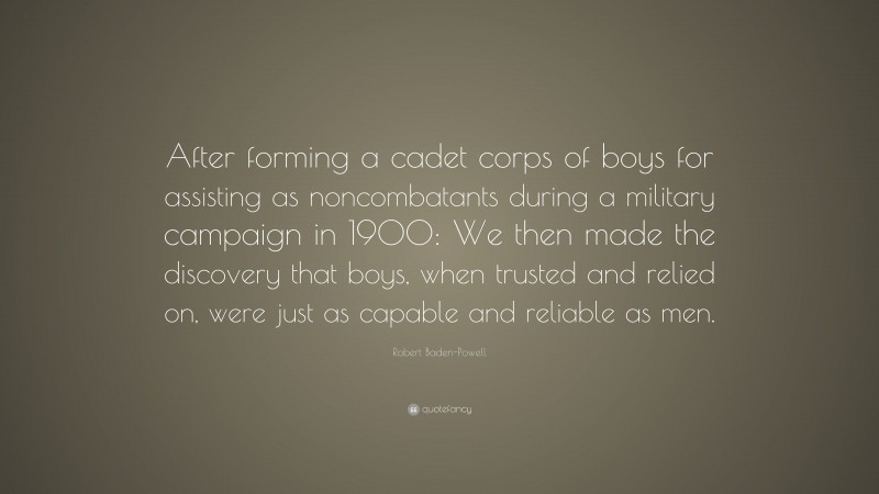 Robert Baden-Powell Quote: “After forming a cadet corps of boys for assisting as noncombatants during a military campaign in 1900: We then made the discovery that boys, when trusted and relied on, were just as capable and reliable as men.”