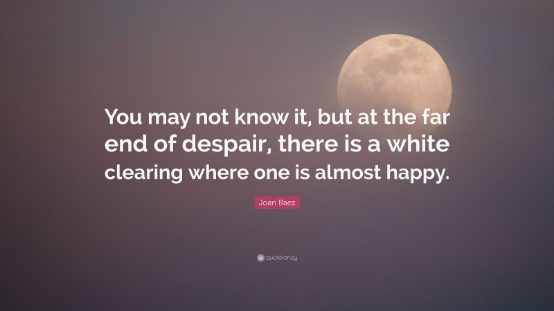 Joan Baez Quote: “You may not know it, but at the far end of despair, there is a white clearing where one is almost happy.”
