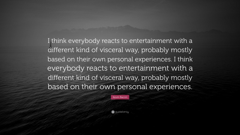 Kevin Bacon Quote: “I think everybody reacts to entertainment with a different kind of visceral way, probably mostly based on their own personal experiences. I think everybody reacts to entertainment with a different kind of visceral way, probably mostly based on their own personal experiences.”