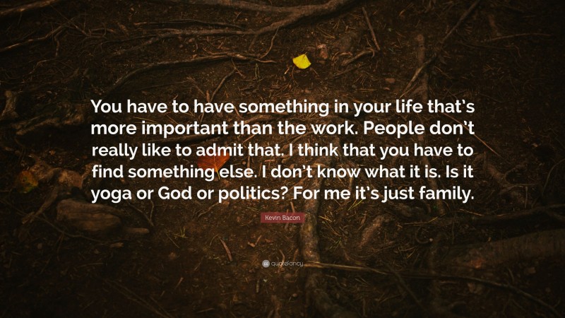 Kevin Bacon Quote: “You have to have something in your life that’s more important than the work. People don’t really like to admit that. I think that you have to find something else. I don’t know what it is. Is it yoga or God or politics? For me it’s just family.”