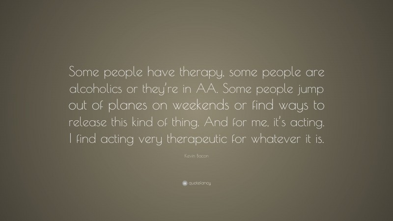 Kevin Bacon Quote: “Some people have therapy, some people are alcoholics or they’re in AA. Some people jump out of planes on weekends or find ways to release this kind of thing. And for me, it’s acting. I find acting very therapeutic for whatever it is.”