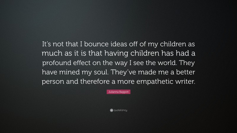Julianna Baggott Quote: “It’s not that I bounce ideas off of my children as much as it is that having children has had a profound effect on the way I see the world. They have mined my soul. They’ve made me a better person and therefore a more empathetic writer.”