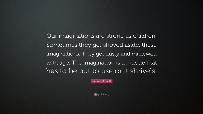 Julianna Baggott Quote: “Our imaginations are strong as children. Sometimes they get shoved aside, these imaginations. They get dusty and mildewed with age. The imagination is a muscle that has to be put to use or it shrivels.”