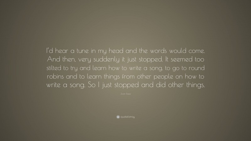 Joan Baez Quote: “I’d hear a tune in my head and the words would come. And then, very suddenly it just stopped. It seemed too stilted to try and learn how to write a song, to go to round robins and to learn things from other people on how to write a song. So I just stopped and did other things.”