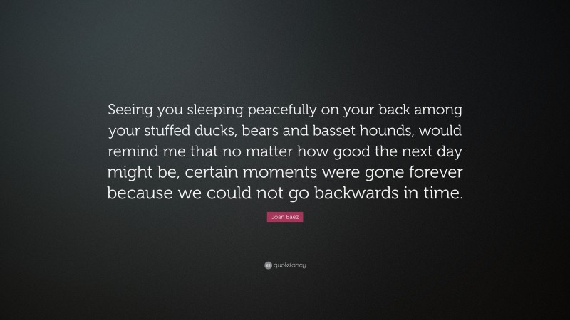 Joan Baez Quote: “Seeing you sleeping peacefully on your back among your stuffed ducks, bears and basset hounds, would remind me that no matter how good the next day might be, certain moments were gone forever because we could not go backwards in time.”