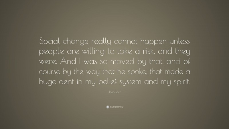 Joan Baez Quote: “Social change really cannot happen unless people are willing to take a risk, and they were. And I was so moved by that, and of course by the way that he spoke, that made a huge dent in my belief system and my spirit.”