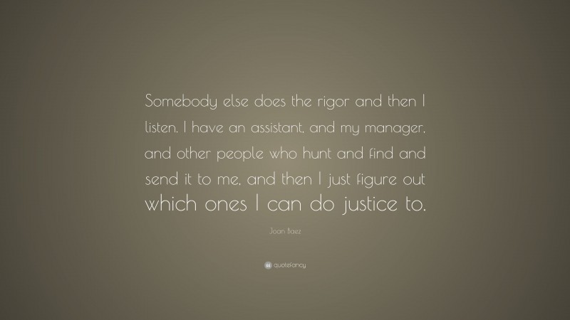Joan Baez Quote: “Somebody else does the rigor and then I listen. I have an assistant, and my manager, and other people who hunt and find and send it to me, and then I just figure out which ones I can do justice to.”
