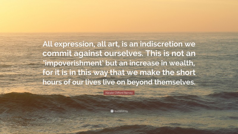 Natalie Clifford Barney Quote: “All expression, all art, is an indiscretion we commit against ourselves. This is not an ‘impoverishment’ but an increase in wealth, for it is in this way that we make the short hours of our lives live on beyond themselves.”