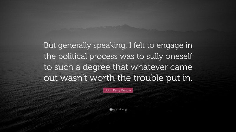 John Perry Barlow Quote: “But generally speaking, I felt to engage in the political process was to sully oneself to such a degree that whatever came out wasn’t worth the trouble put in.”