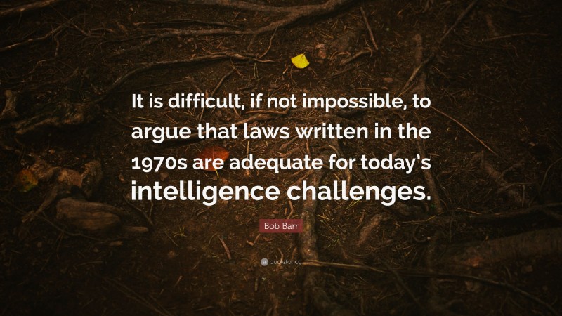 Bob Barr Quote: “It is difficult, if not impossible, to argue that laws written in the 1970s are adequate for today’s intelligence challenges.”