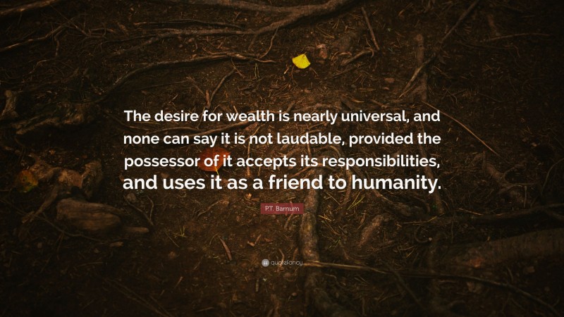 P.T. Barnum Quote: “The desire for wealth is nearly universal, and none can say it is not laudable, provided the possessor of it accepts its responsibilities, and uses it as a friend to humanity.”