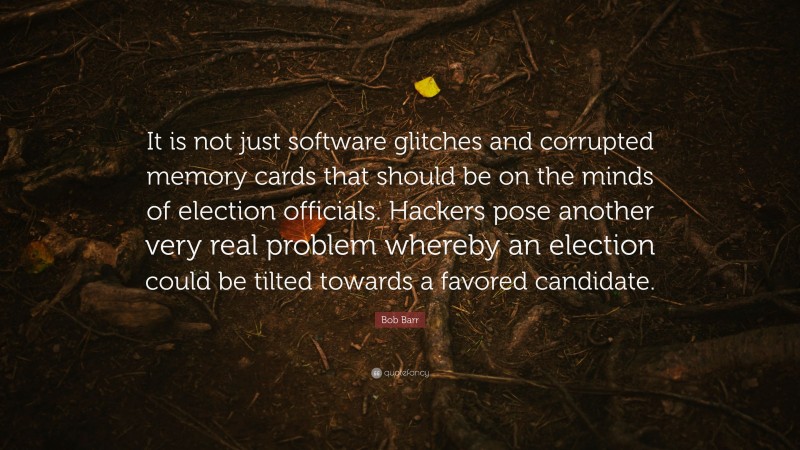 Bob Barr Quote: “It is not just software glitches and corrupted memory cards that should be on the minds of election officials. Hackers pose another very real problem whereby an election could be tilted towards a favored candidate.”