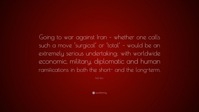 Bob Barr Quote: “Going to war against Iran – whether one calls such a move ‘surgical’ or ‘total’ – would be an extremely serious undertaking; with worldwide economic, military, diplomatic and human ramifications in both the short- and the long-term.”