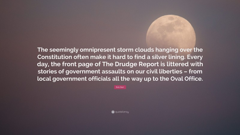 Bob Barr Quote: “The seemingly omnipresent storm clouds hanging over the Constitution often make it hard to find a silver lining. Every day, the front page of The Drudge Report is littered with stories of government assaults on our civil liberties – from local government officials all the way up to the Oval Office.”