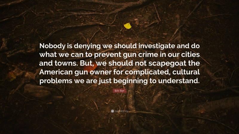 Bob Barr Quote: “Nobody is denying we should investigate and do what we can to prevent gun crime in our cities and towns. But, we should not scapegoat the American gun owner for complicated, cultural problems we are just beginning to understand.”