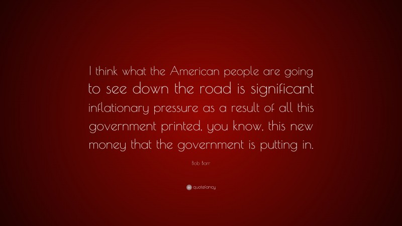 Bob Barr Quote: “I think what the American people are going to see down the road is significant inflationary pressure as a result of all this government printed, you know, this new money that the government is putting in.”