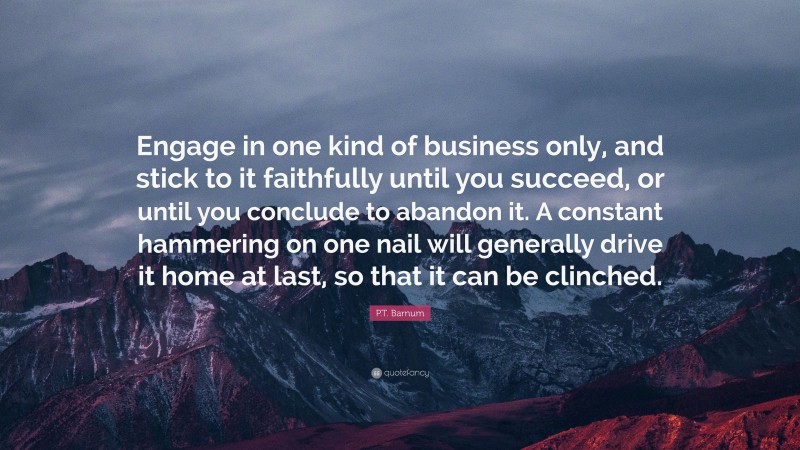 P.T. Barnum Quote: “Engage in one kind of business only, and stick to it faithfully until you succeed, or until you conclude to abandon it. A constant hammering on one nail will generally drive it home at last, so that it can be clinched.”