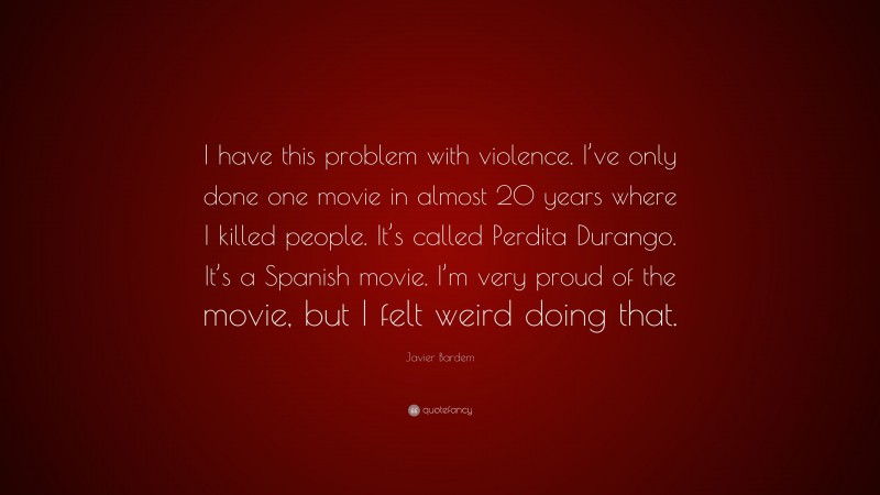 Javier Bardem Quote: “I have this problem with violence. I’ve only done one movie in almost 20 years where I killed people. It’s called Perdita Durango. It’s a Spanish movie. I’m very proud of the movie, but I felt weird doing that.”