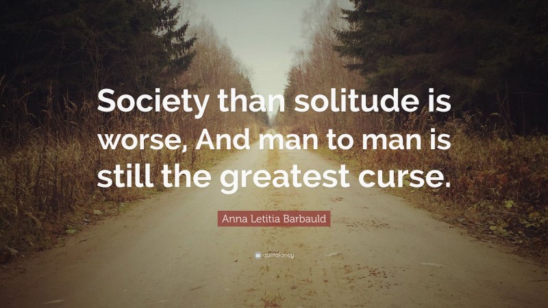Anna Letitia Barbauld Quote: “Society than solitude is worse, And man to man is still the greatest curse.”