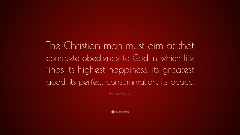 William Barclay Quote: “The Christian man must aim at that complete obedience to God in which life finds its highest happiness, its greatest good, its perfect consummation, its peace.”