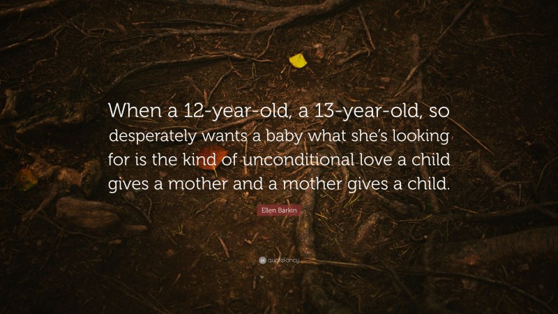Ellen Barkin Quote: “When a 12-year-old, a 13-year-old, so desperately wants a baby what she’s looking for is the kind of unconditional love a child gives a mother and a mother gives a child.”