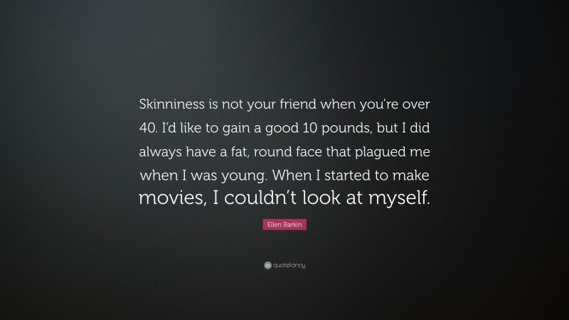 Ellen Barkin Quote: “Skinniness is not your friend when you’re over 40. I’d like to gain a good 10 pounds, but I did always have a fat, round face that plagued me when I was young. When I started to make movies, I couldn’t look at myself.”