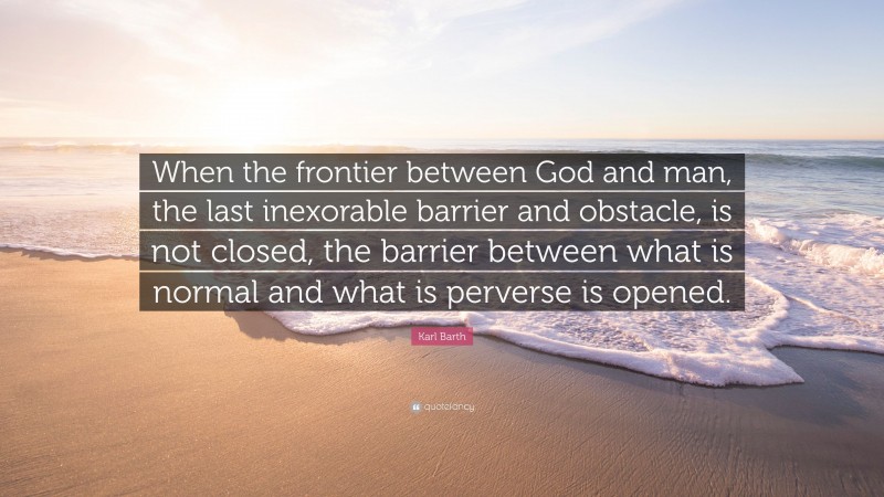Karl Barth Quote: “When the frontier between God and man, the last inexorable barrier and obstacle, is not closed, the barrier between what is normal and what is perverse is opened.”