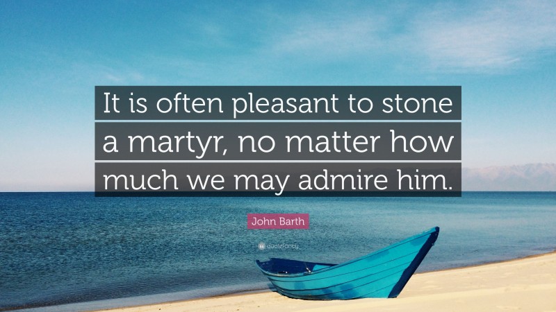 John Barth Quote: “It is often pleasant to stone a martyr, no matter how much we may admire him.”