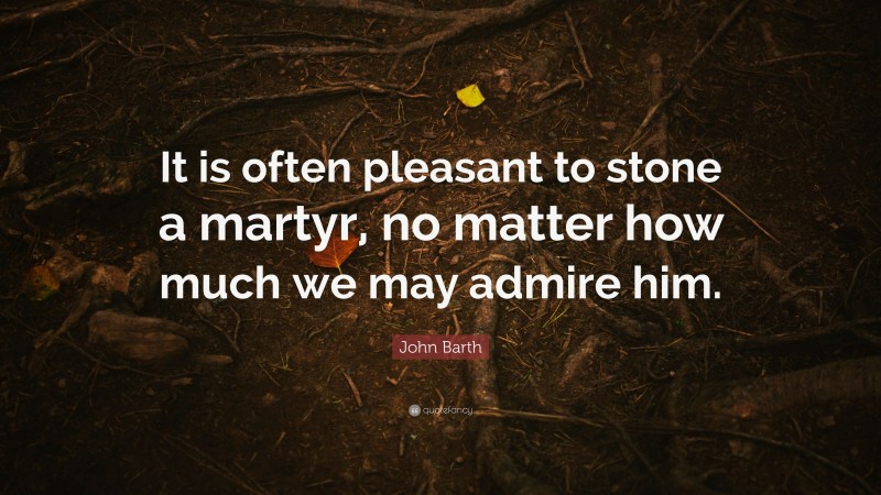 John Barth Quote: “It is often pleasant to stone a martyr, no matter how much we may admire him.”