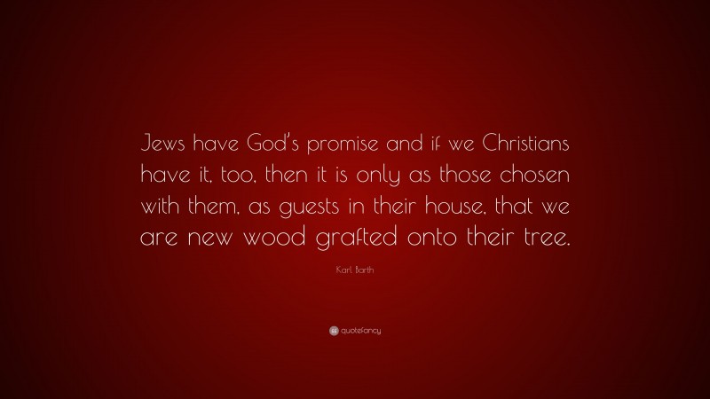 Karl Barth Quote: “Jews have God’s promise and if we Christians have it, too, then it is only as those chosen with them, as guests in their house, that we are new wood grafted onto their tree.”