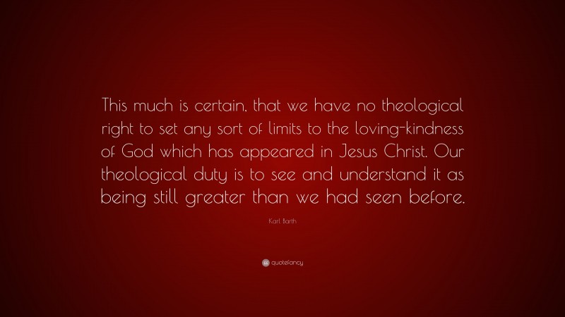 Karl Barth Quote: “This much is certain, that we have no theological right to set any sort of limits to the loving-kindness of God which has appeared in Jesus Christ. Our theological duty is to see and understand it as being still greater than we had seen before.”