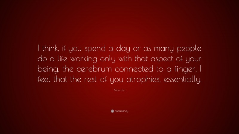 Brian Eno Quote: “I think, if you spend a day or as many people do a life working only with that aspect of your being, the cerebrum connected to a finger, I feel that the rest of you atrophies, essentially.”