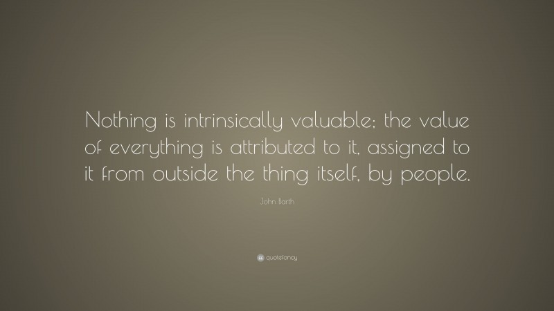 John Barth Quote: “Nothing is intrinsically valuable; the value of everything is attributed to it, assigned to it from outside the thing itself, by people.”