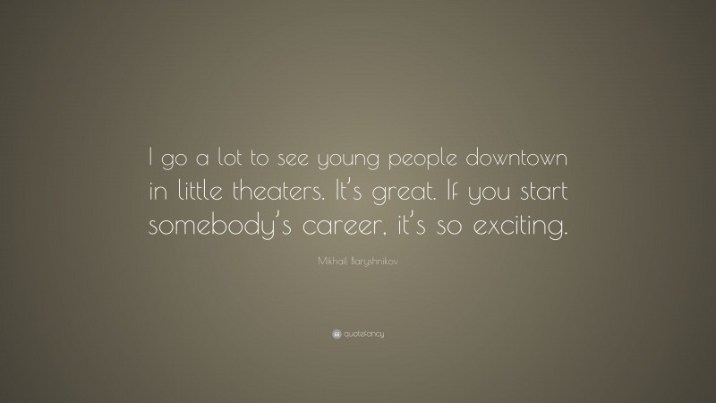 Mikhail Baryshnikov Quote: “I go a lot to see young people downtown in little theaters. It’s great. If you start somebody’s career, it’s so exciting.”