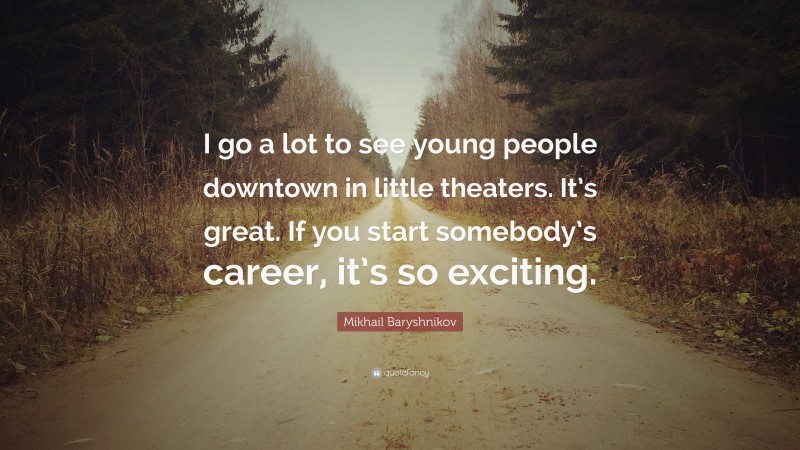 Mikhail Baryshnikov Quote: “I go a lot to see young people downtown in little theaters. It’s great. If you start somebody’s career, it’s so exciting.”