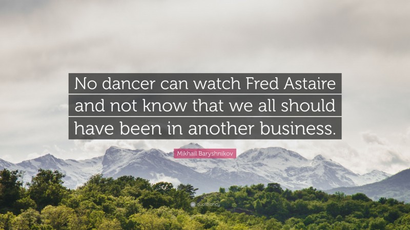 Mikhail Baryshnikov Quote: “No dancer can watch Fred Astaire and not know that we all should have been in another business.”