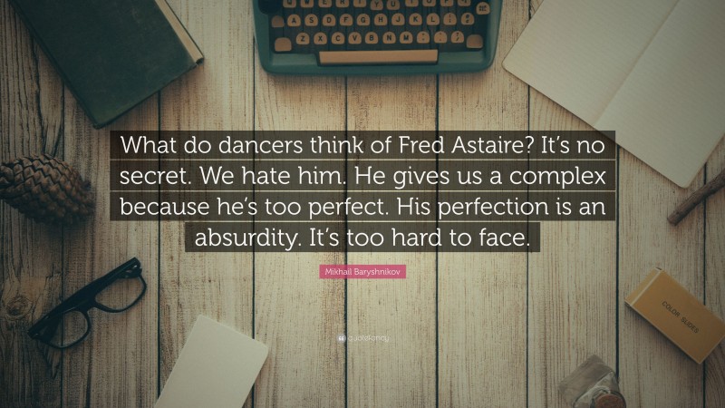 Mikhail Baryshnikov Quote: “What do dancers think of Fred Astaire? It’s no secret. We hate him. He gives us a complex because he’s too perfect. His perfection is an absurdity. It’s too hard to face.”